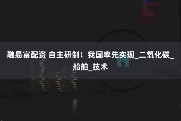 融易富配资 自主研制！我国率先实现_二氧化碳_船舶_技术