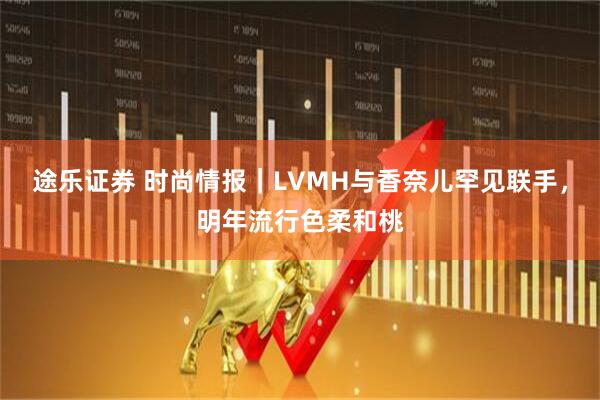 途乐证券 时尚情报｜LVMH与香奈儿罕见联手，明年流行色柔和桃