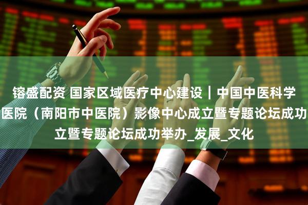 镕盛配资 国家区域医疗中心建设︱中国中医科学院望京医院南阳医院（南阳市中医院）影像中心成立暨专题论坛成功举办_发展_文化