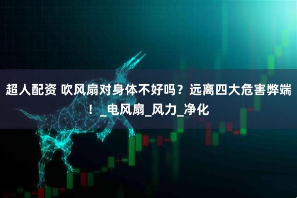 超人配资 吹风扇对身体不好吗？远离四大危害弊端！_电风扇_风力_净化