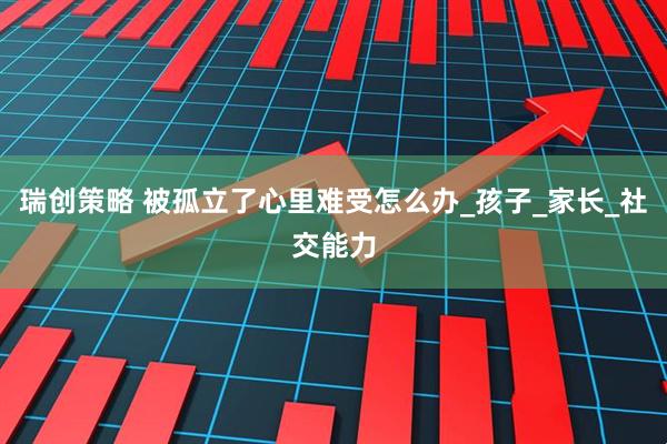 瑞创策略 被孤立了心里难受怎么办_孩子_家长_社交能力
