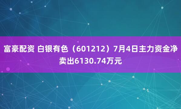 富豪配资 白银有色（601212）7月4日主力资金净卖出6130.74万元