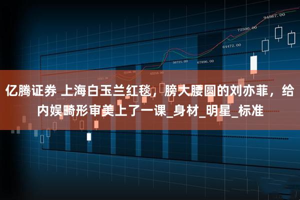 亿腾证券 上海白玉兰红毯，膀大腰圆的刘亦菲，给内娱畸形审美上了一课_身材_明星_标准