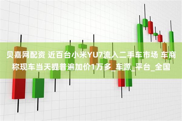 贝嘉网配资 近百台小米YU7流入二手车市场 车商称现车当天提普遍加价1万多_车源_平台_全国