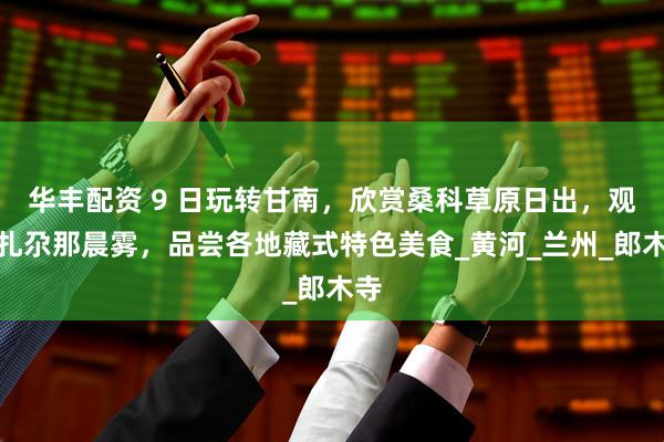 华丰配资 9 日玩转甘南，欣赏桑科草原日出，观看扎尕那晨雾，品尝各地藏式特色美食_黄河_兰州_郎木寺